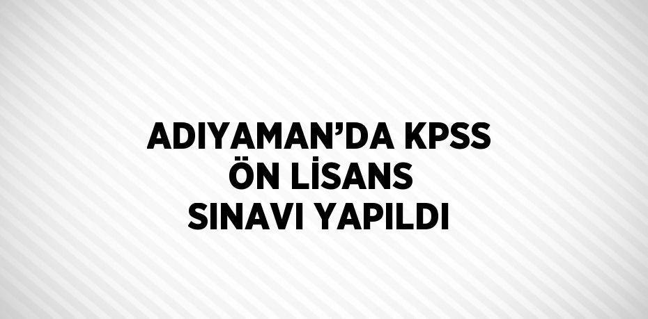 ADIYAMAN’DA KPSS ÖN LİSANS SINAVI YAPILDI