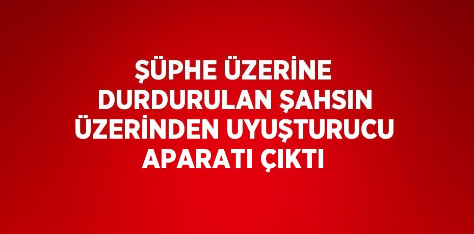 ŞÜPHE ÜZERİNE DURDURULAN ŞAHSIN ÜZERİNDEN UYUŞTURUCU APARATI ÇIKTI