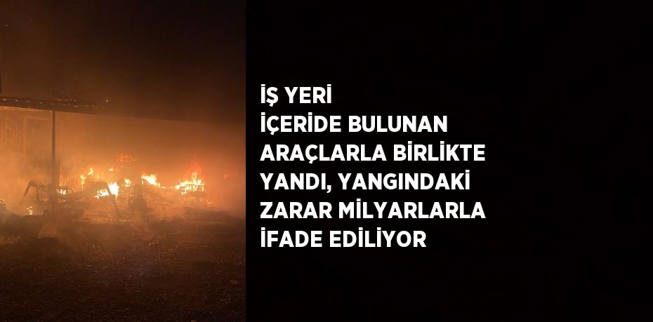 İŞ YERİ İÇERİDE BULUNAN ARAÇLARLA BİRLİKTE YANDI, YANGINDAKİ ZARAR MİLYARLARLA İFADE EDİLİYOR