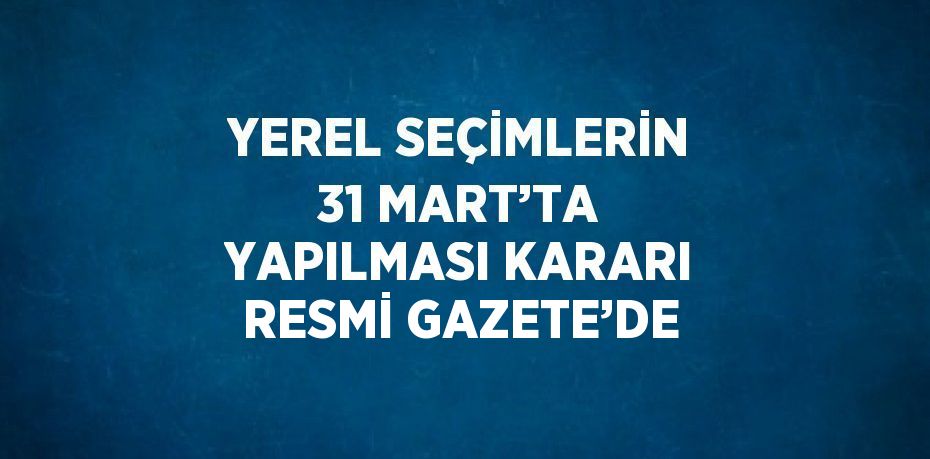 YEREL SEÇİMLERİN 31 MART’TA YAPILMASI KARARI RESMİ GAZETE’DE