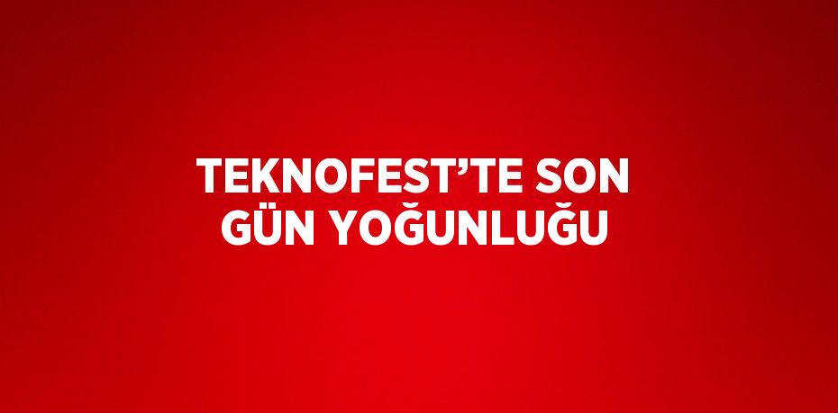 TEKNOFEST’TE SON GÜN YOĞUNLUĞU