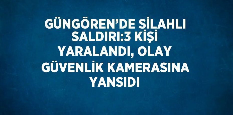 GÜNGÖREN’DE SİLAHLI SALDIRI:3 KİŞİ YARALANDI, OLAY GÜVENLİK KAMERASINA YANSIDI