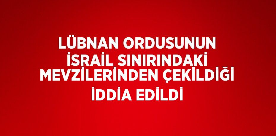 LÜBNAN ORDUSUNUN İSRAİL SINIRINDAKİ MEVZİLERİNDEN ÇEKİLDİĞİ İDDİA EDİLDİ