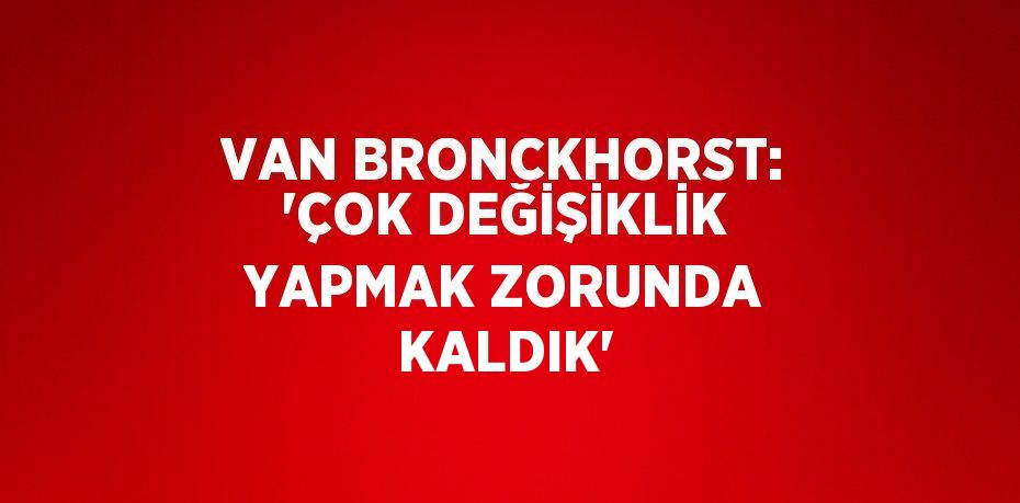 VAN BRONCKHORST: 'ÇOK DEĞİŞİKLİK YAPMAK ZORUNDA KALDIK'