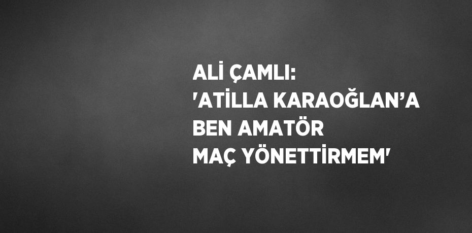 ALİ ÇAMLI: 'ATİLLA KARAOĞLAN’A BEN AMATÖR MAÇ YÖNETTİRMEM'