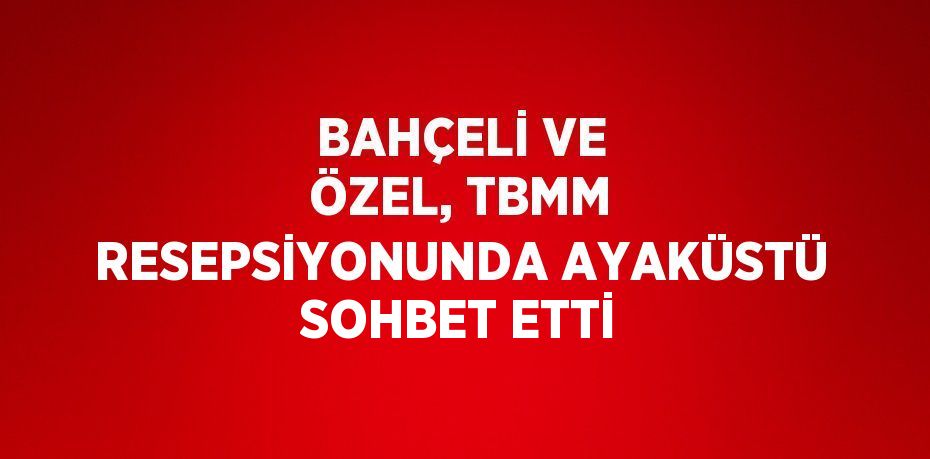 BAHÇELİ VE ÖZEL, TBMM RESEPSİYONUNDA AYAKÜSTÜ SOHBET ETTİ