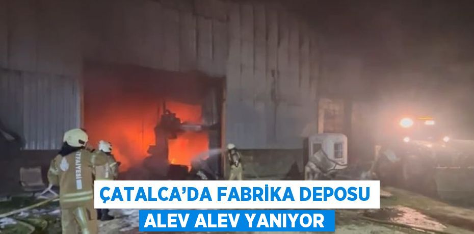 ÇATALCA’DA FABRİKA DEPOSU ALEV ALEV YANIYOR