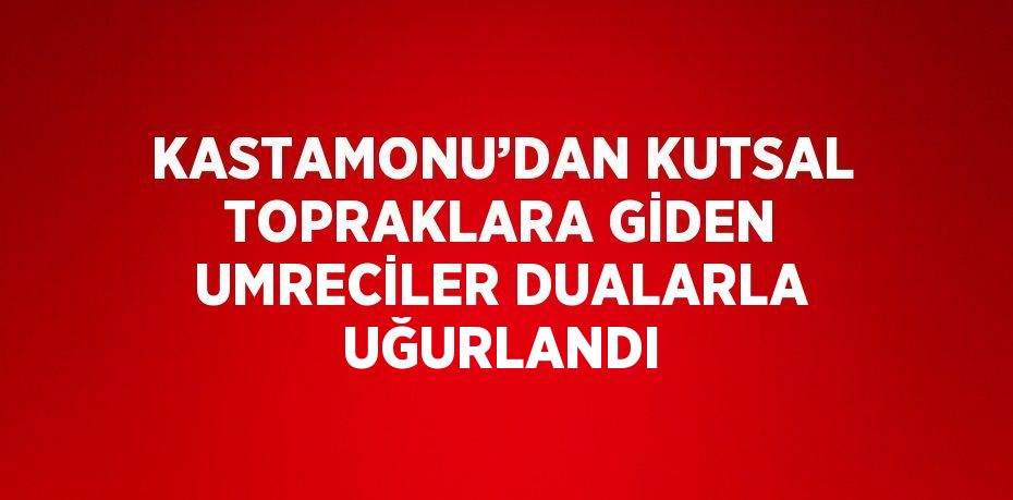 KASTAMONU’DAN KUTSAL TOPRAKLARA GİDEN UMRECİLER DUALARLA UĞURLANDI