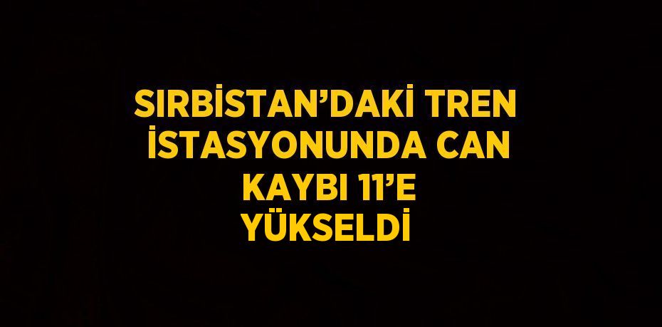 SIRBİSTAN’DAKİ TREN İSTASYONUNDA CAN KAYBI 11’E YÜKSELDİ