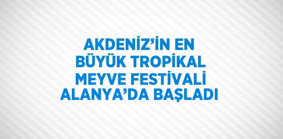 AKDENİZ’İN EN BÜYÜK TROPİKAL MEYVE FESTİVALİ ALANYA’DA BAŞLADI