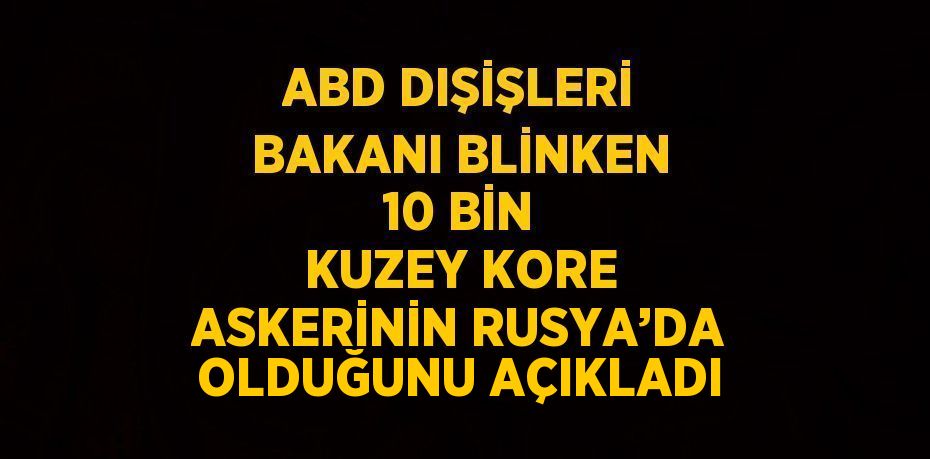 ABD DIŞİŞLERİ BAKANI BLİNKEN 10 BİN KUZEY KORE ASKERİNİN RUSYA’DA OLDUĞUNU AÇIKLADI