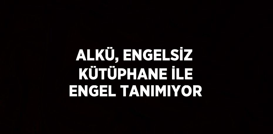 ALKÜ, ENGELSİZ KÜTÜPHANE İLE ENGEL TANIMIYOR