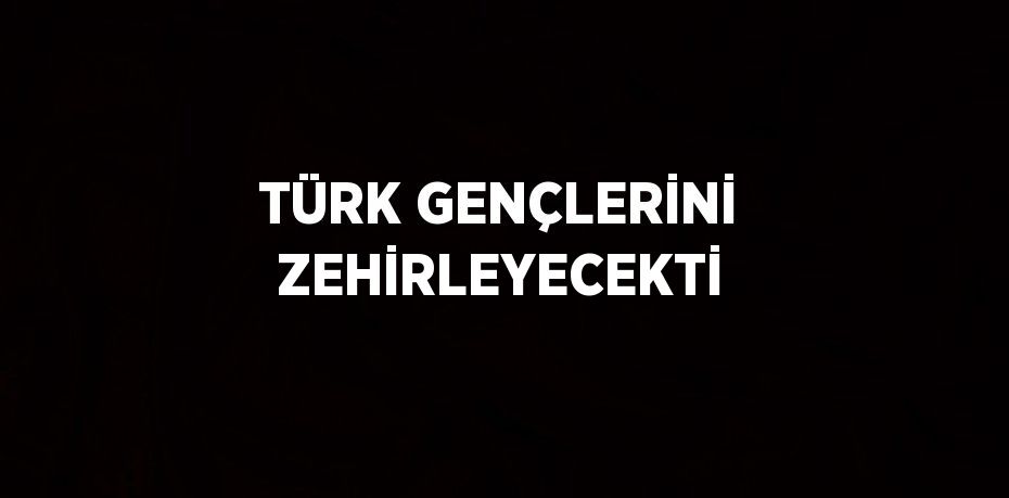 TÜRK GENÇLERİNİ ZEHİRLEYECEKTİ