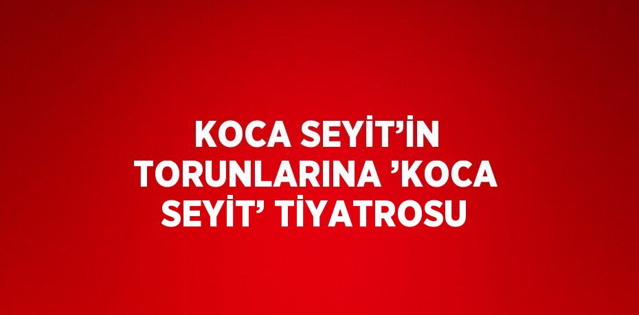 KOCA SEYİT’İN TORUNLARINA ’KOCA SEYİT’ TİYATROSU