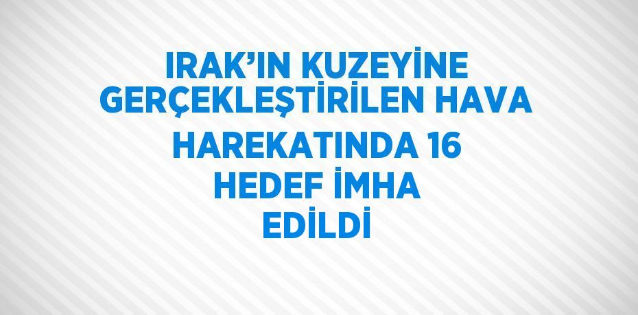 IRAK’IN KUZEYİNE GERÇEKLEŞTİRİLEN HAVA HAREKATINDA 16 HEDEF İMHA EDİLDİ