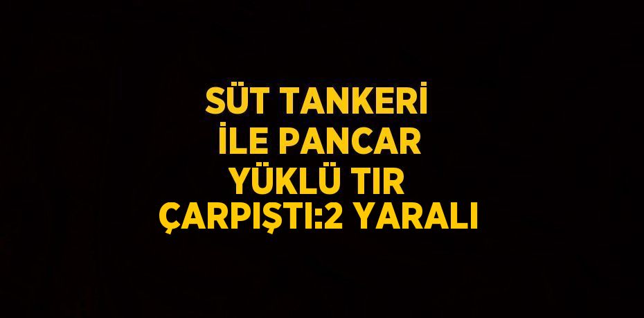 SÜT TANKERİ İLE PANCAR YÜKLÜ TIR ÇARPIŞTI:2 YARALI