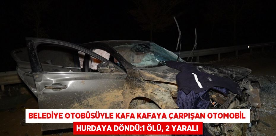 BELEDİYE OTOBÜSÜYLE KAFA KAFAYA ÇARPIŞAN OTOMOBİL HURDAYA DÖNDÜ:1 ÖLÜ, 2 YARALI