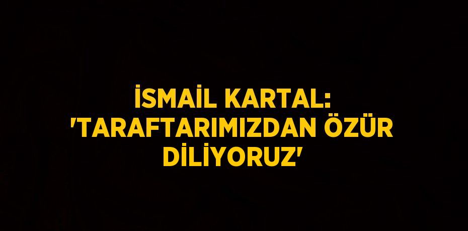 İSMAİL KARTAL: 'TARAFTARIMIZDAN ÖZÜR DİLİYORUZ'