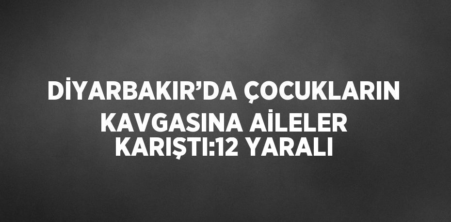 DİYARBAKIR’DA ÇOCUKLARIN KAVGASINA AİLELER KARIŞTI:12 YARALI