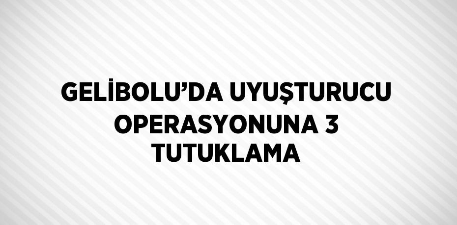 GELİBOLU’DA UYUŞTURUCU OPERASYONUNA 3 TUTUKLAMA