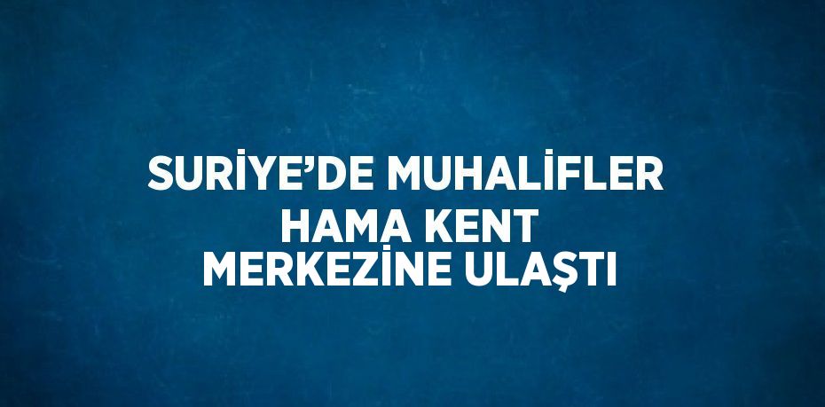 SURİYE’DE MUHALİFLER HAMA KENT MERKEZİNE ULAŞTI