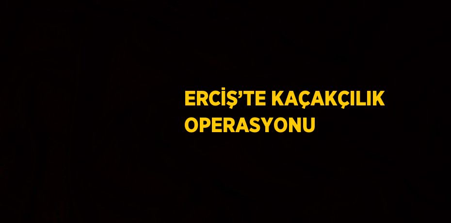 ERCİŞ’TE KAÇAKÇILIK OPERASYONU