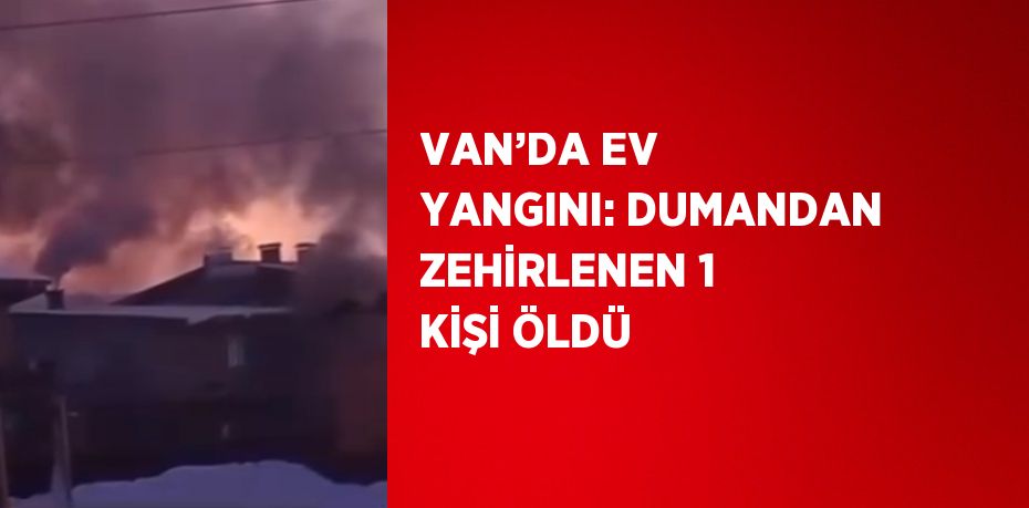 VAN’DA EV YANGINI: DUMANDAN ZEHİRLENEN 1 KİŞİ ÖLDÜ