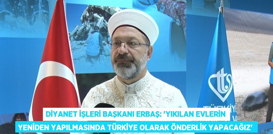 DİYANET İŞLERİ BAŞKANI ERBAŞ: 'YIKILAN EVLERİN YENİDEN YAPILMASINDA TÜRKİYE OLARAK ÖNDERLİK YAPACAĞIZ'