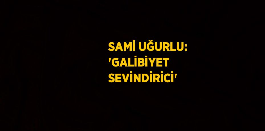 SAMİ UĞURLU: 'GALİBİYET SEVİNDİRİCİ'