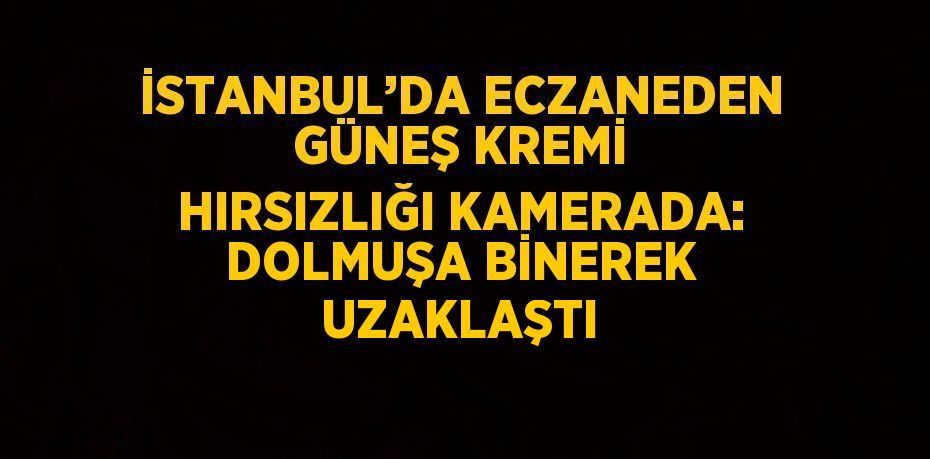 İSTANBUL’DA ECZANEDEN GÜNEŞ KREMİ HIRSIZLIĞI KAMERADA: DOLMUŞA BİNEREK UZAKLAŞTI