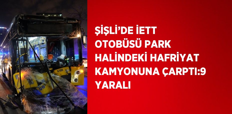 ŞİŞLİ’DE İETT OTOBÜSÜ PARK HALİNDEKİ HAFRİYAT KAMYONUNA ÇARPTI:9 YARALI