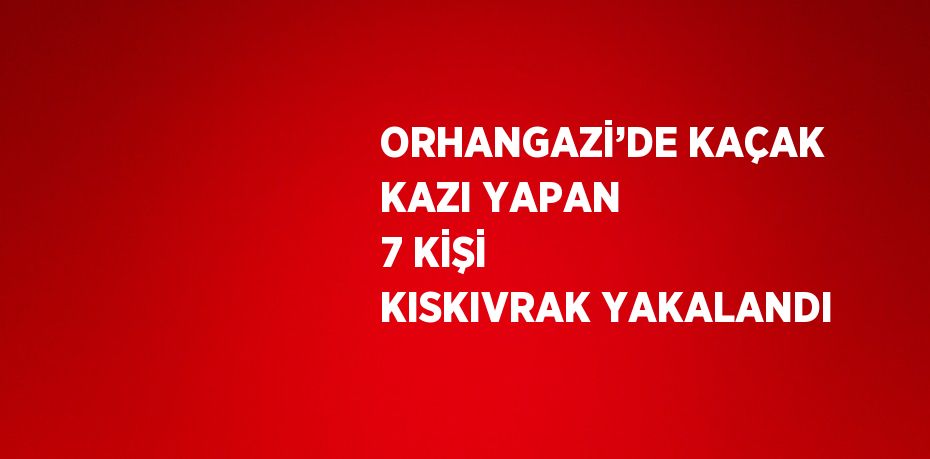 ORHANGAZİ’DE KAÇAK KAZI YAPAN 7 KİŞİ KISKIVRAK YAKALANDI