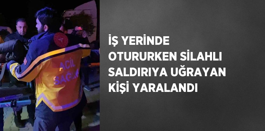 İŞ YERİNDE OTURURKEN SİLAHLI SALDIRIYA UĞRAYAN KİŞİ YARALANDI