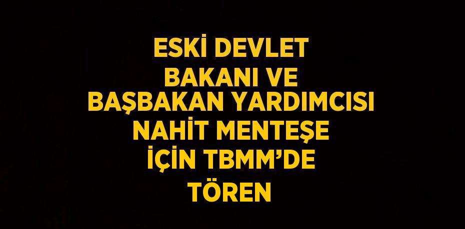 ESKİ DEVLET BAKANI VE BAŞBAKAN YARDIMCISI NAHİT MENTEŞE İÇİN TBMM’DE TÖREN