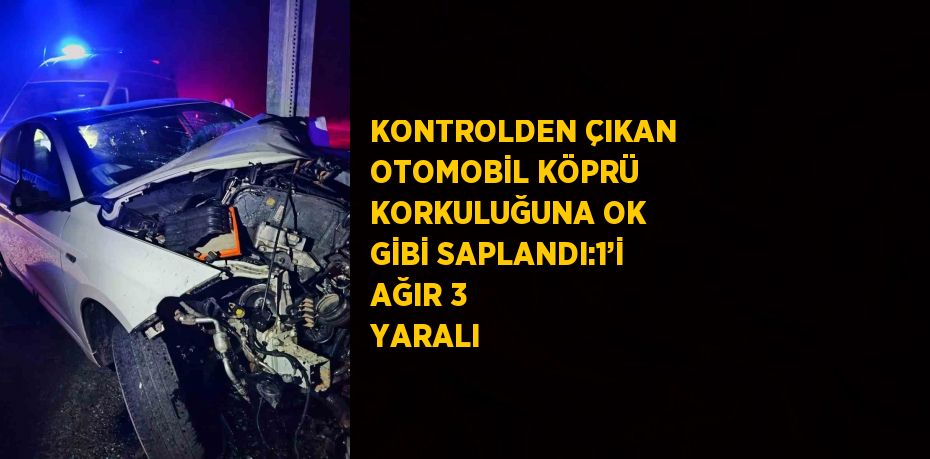 KONTROLDEN ÇIKAN OTOMOBİL KÖPRÜ KORKULUĞUNA OK GİBİ SAPLANDI:1’İ AĞIR 3 YARALI