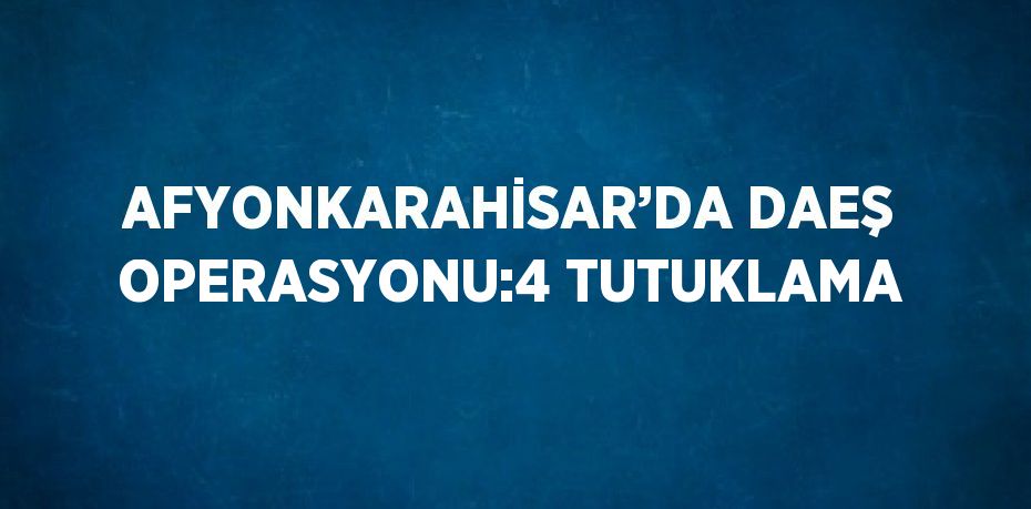 AFYONKARAHİSAR’DA DAEŞ OPERASYONU:4 TUTUKLAMA