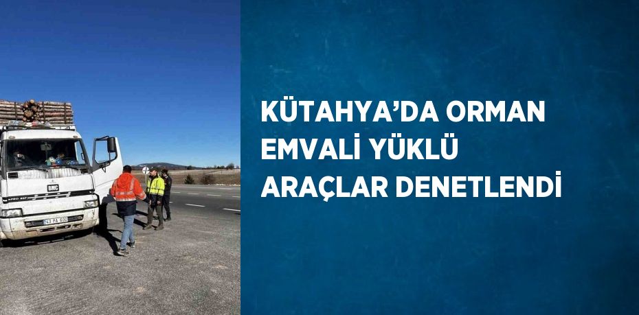 KÜTAHYA’DA ORMAN EMVALİ YÜKLÜ ARAÇLAR DENETLENDİ