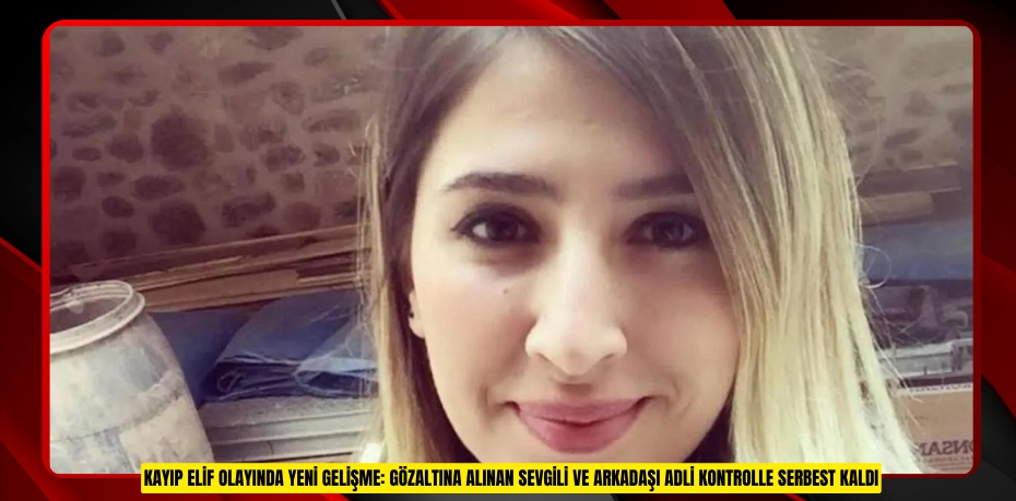 Kayıp Elif olayında yeni gelişme: Gözaltına alınan sevgili ve arkadaşı adli kontrolle serbest kaldı