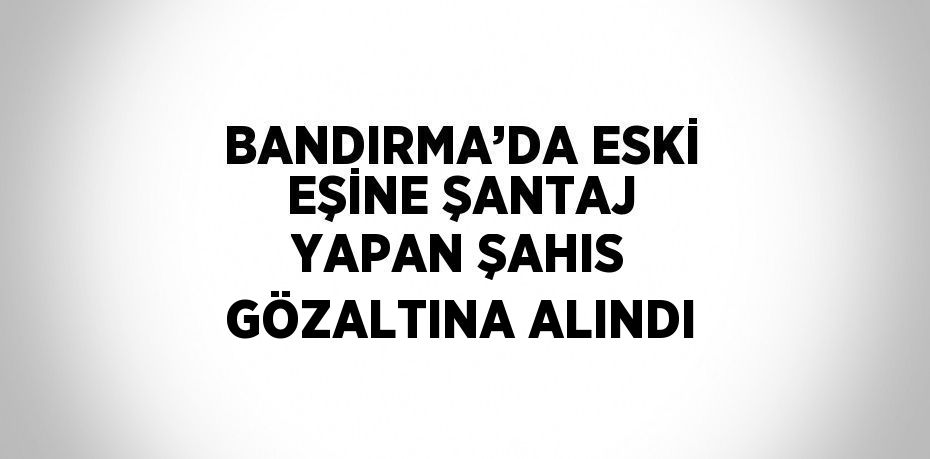 BANDIRMA’DA ESKİ EŞİNE ŞANTAJ YAPAN ŞAHIS GÖZALTINA ALINDI