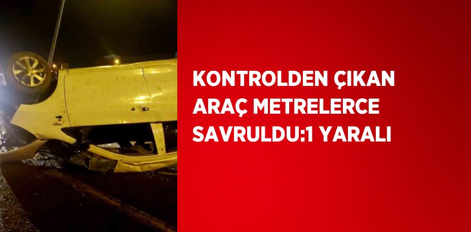 KONTROLDEN ÇIKAN ARAÇ METRELERCE SAVRULDU:1 YARALI