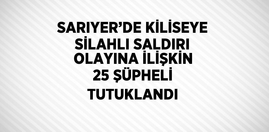 SARIYER’DE KİLİSEYE SİLAHLI SALDIRI OLAYINA İLİŞKİN 25 ŞÜPHELİ TUTUKLANDI