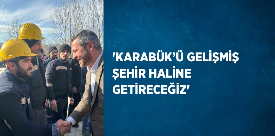 'KARABÜK’Ü GELİŞMİŞ ŞEHİR HALİNE GETİRECEĞİZ'