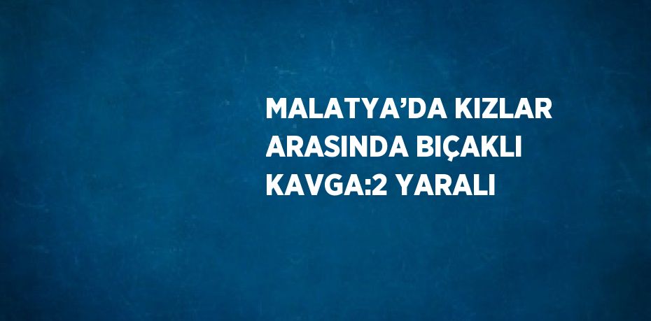 MALATYA’DA KIZLAR ARASINDA BIÇAKLI KAVGA:2 YARALI