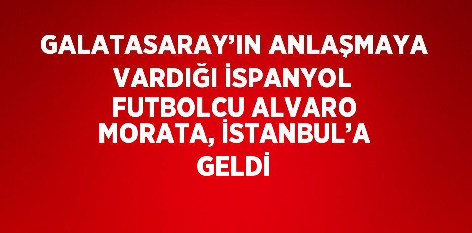 GALATASARAY’IN ANLAŞMAYA VARDIĞI İSPANYOL FUTBOLCU ALVARO MORATA, İSTANBUL’A GELDİ