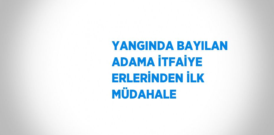 YANGINDA BAYILAN ADAMA İTFAİYE ERLERİNDEN İLK MÜDAHALE