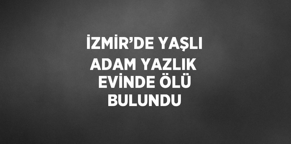 İZMİR’DE YAŞLI ADAM YAZLIK EVİNDE ÖLÜ BULUNDU