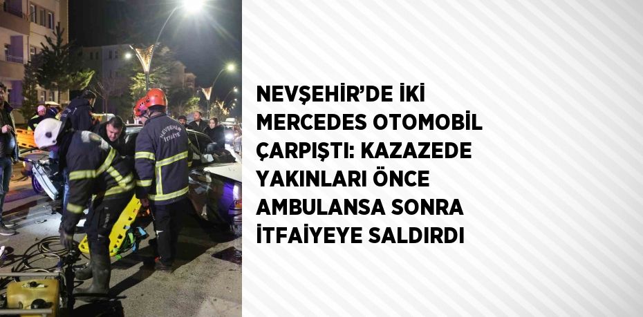 NEVŞEHİR’DE İKİ MERCEDES OTOMOBİL ÇARPIŞTI: KAZAZEDE YAKINLARI ÖNCE AMBULANSA SONRA İTFAİYEYE SALDIRDI