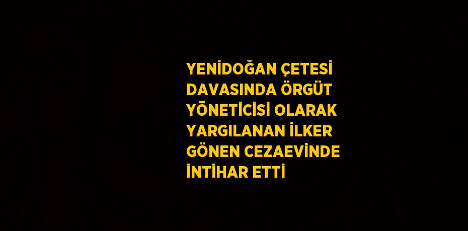 YENİDOĞAN ÇETESİ DAVASINDA ÖRGÜT YÖNETİCİSİ OLARAK YARGILANAN İLKER GÖNEN CEZAEVİNDE İNTİHAR ETTİ