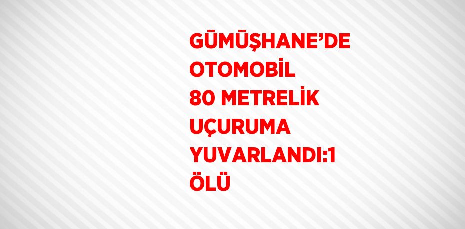 GÜMÜŞHANE’DE OTOMOBİL 80 METRELİK UÇURUMA YUVARLANDI:1 ÖLÜ