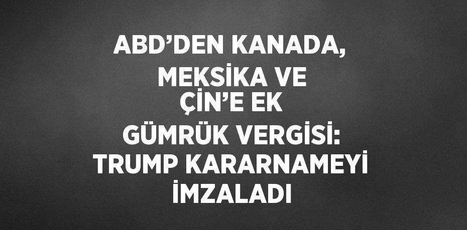 ABD’DEN KANADA, MEKSİKA VE ÇİN’E EK GÜMRÜK VERGİSİ: TRUMP KARARNAMEYİ İMZALADI